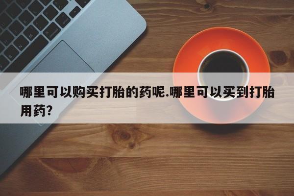 打胎药私人店福泉有没有哪里可以购买打胎的药呢.哪里可以买到打胎用药？