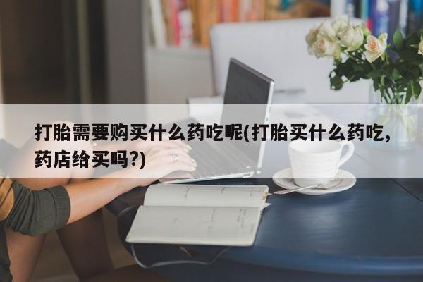 打胎药私人店福泉有没有打胎需要购买什么药吃呢(打胎买什么药吃,药店给买吗?)