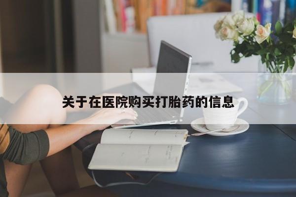 打胎药私人店福泉有没有关于在医院购买打胎药的信息