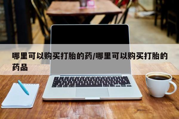打胎药私人店福泉有没有哪里可以购买打胎的药/哪里可以购买打胎的药品