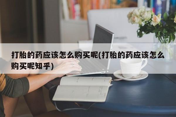 打胎药私人店福泉有没有打胎的药应该怎么购买呢(打胎的药应该怎么购买呢知乎)
